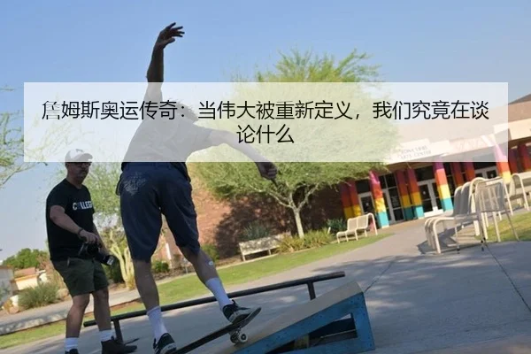 詹姆斯奥运传奇：当伟大被重新定义，我们究竟在谈论什么